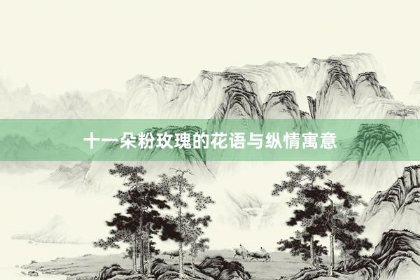 十一朵粉玫瑰的花语与纵情寓意
