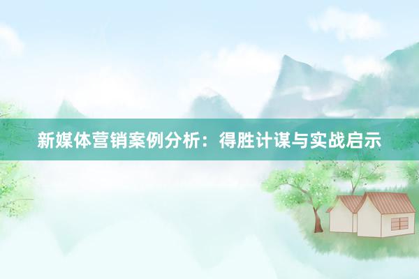 新媒体营销案例分析：得胜计谋与实战启示